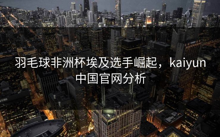 羽毛球非洲杯埃及选手崛起，kaiyun中国官网分析